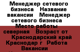 Менеджер сетевого бизнеса › Название вакансии ­ Менеджер сетевого бизнеса › Место работы ­ северная › Возраст от ­ 18 - Краснодарский край, Краснодар г. Работа » Вакансии   . Краснодарский край
